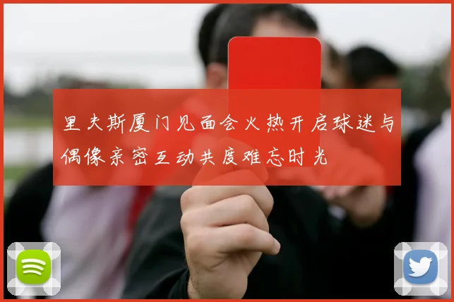 里夫斯厦门见面会火热开启球迷与偶像亲密互动共度难忘时光